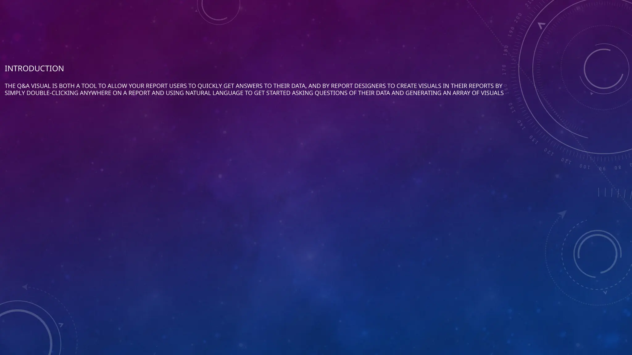 INTRODUCTION
THE Q&A VISUAL IS BOTH A TOOL TO ALLOW YOUR REPORT USERS TO QUICKLY GET ANSWERS TO THEIR DATA, AND BY REPORT DESIGNERS TO CREATE VISUALS IN THEIR REPORTS BY
SIMPLY DOUBLE-CLICKING ANYWHERE ON A REPORT AND USING NATURAL LANGUAGE TO GET STARTED ASKING QUESTIONS OF THEIR DATA AND GENERATING AN ARRAY OF VISUALS
 