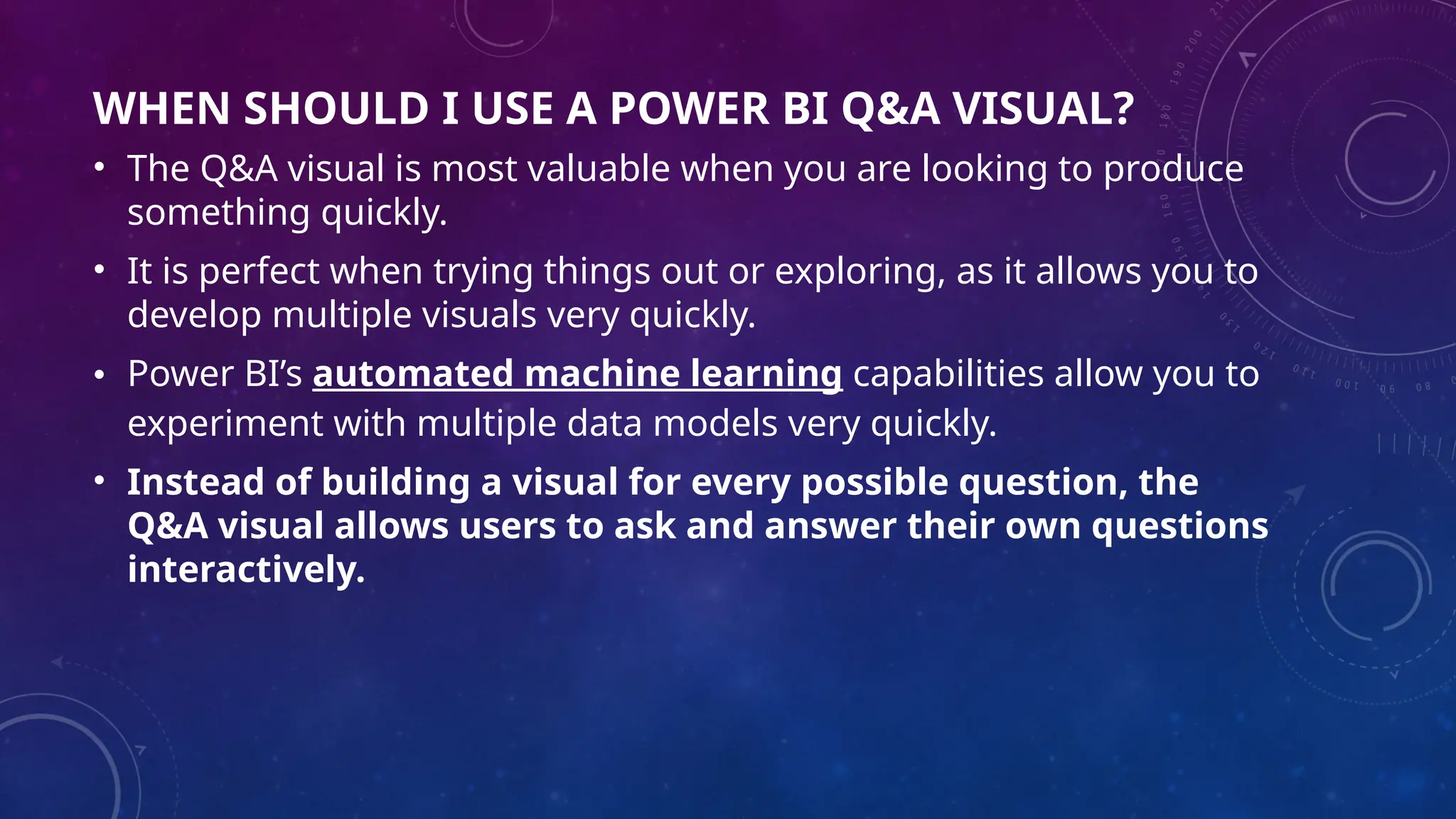 WHEN SHOULD I USE A POWER BI Q&A VISUAL?
• The Q&A visual is most valuable when you are looking to produce
something quickly.
• It is perfect when trying things out or exploring, as it allows you to
develop multiple visuals very quickly.
• Power BI’s automated machine learning capabilities allow you to
experiment with multiple data models very quickly.
• Instead of building a visual for every possible question, the
Q&A visual allows users to ask and answer their own questions
interactively.
 