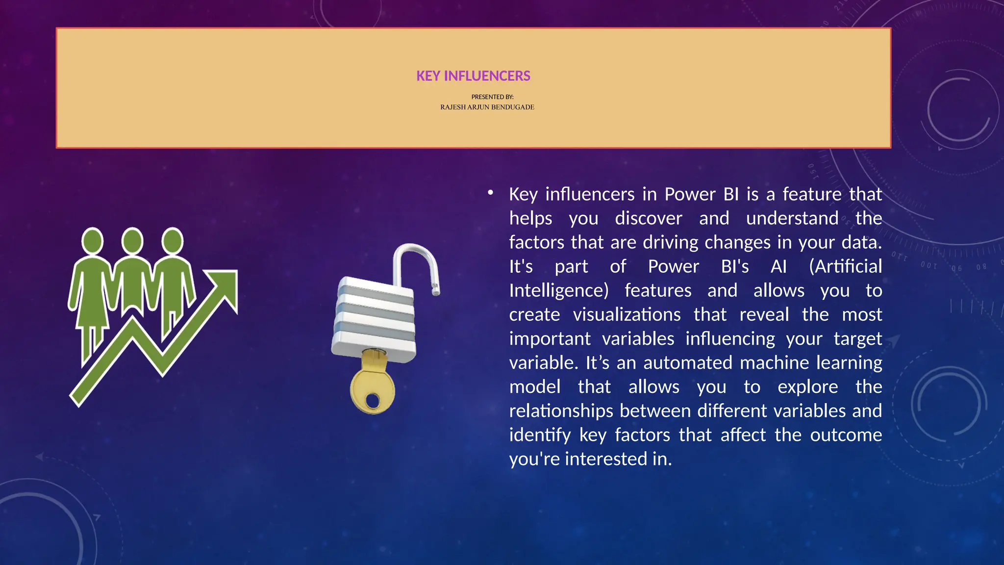 KEY INFLUENCERS
PRESENTED BY:
RAJESH ARJUN BENDUGADE
• Key influencers in Power BI is a feature that
helps you discover and understand the
factors that are driving changes in your data.
It's part of Power BI's AI (Artificial
Intelligence) features and allows you to
create visualizations that reveal the most
important variables influencing your target
variable. It’s an automated machine learning
model that allows you to explore the
relationships between different variables and
identify key factors that affect the outcome
you're interested in.
 