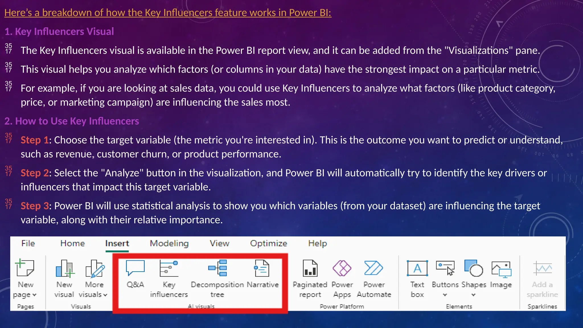 Here’s a breakdown of how the Key Influencers feature works in Power BI:
1. Key Influencers Visual
 The Key Influencers visual is available in the Power BI report view, and it can be added from the "Visualizations" pane.
 This visual helps you analyze which factors (or columns in your data) have the strongest impact on a particular metric.
 For example, if you are looking at sales data, you could use Key Influencers to analyze what factors (like product category,
price, or marketing campaign) are influencing the sales most.
2. How to Use Key Influencers
 Step 1: Choose the target variable (the metric you're interested in). This is the outcome you want to predict or understand,
such as revenue, customer churn, or product performance.
 Step 2: Select the "Analyze" button in the visualization, and Power BI will automatically try to identify the key drivers or
influencers that impact this target variable.
 Step 3: Power BI will use statistical analysis to show you which variables (from your dataset) are influencing the target
variable, along with their relative importance.
 