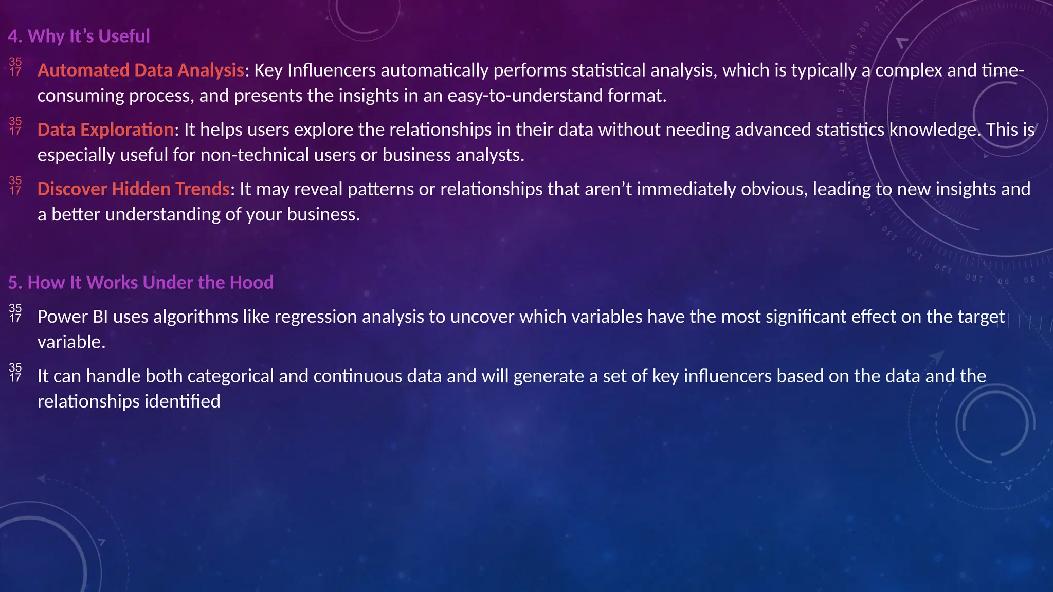 4. Why It’s Useful
 Automated Data Analysis: Key Influencers automatically performs statistical analysis, which is typically a complex and time-
consuming process, and presents the insights in an easy-to-understand format.
 Data Exploration: It helps users explore the relationships in their data without needing advanced statistics knowledge. This is
especially useful for non-technical users or business analysts.
 Discover Hidden Trends: It may reveal patterns or relationships that aren’t immediately obvious, leading to new insights and
a better understanding of your business.
5. How It Works Under the Hood
 Power BI uses algorithms like regression analysis to uncover which variables have the most significant effect on the target
variable.
 It can handle both categorical and continuous data and will generate a set of key influencers based on the data and the
relationships identified
 
