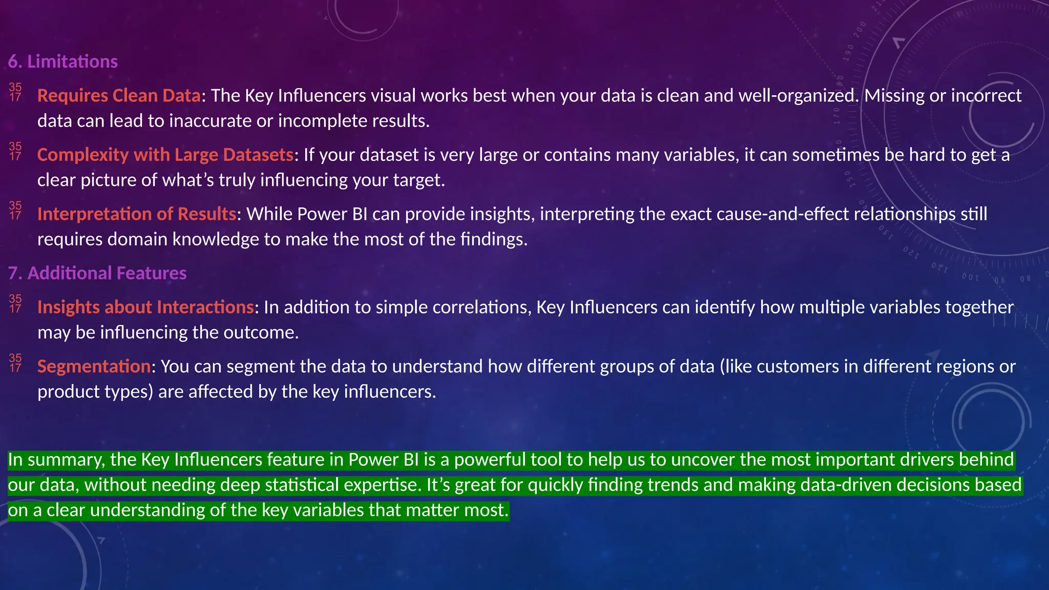6. Limitations
 Requires Clean Data: The Key Influencers visual works best when your data is clean and well-organized. Missing or incorrect
data can lead to inaccurate or incomplete results.
 Complexity with Large Datasets: If your dataset is very large or contains many variables, it can sometimes be hard to get a
clear picture of what’s truly influencing your target.
 Interpretation of Results: While Power BI can provide insights, interpreting the exact cause-and-effect relationships still
requires domain knowledge to make the most of the findings.
7. Additional Features
 Insights about Interactions: In addition to simple correlations, Key Influencers can identify how multiple variables together
may be influencing the outcome.
 Segmentation: You can segment the data to understand how different groups of data (like customers in different regions or
product types) are affected by the key influencers.
In summary, the Key Influencers feature in Power BI is a powerful tool to help us to uncover the most important drivers behind
our data, without needing deep statistical expertise. It’s great for quickly finding trends and making data-driven decisions based
on a clear understanding of the key variables that matter most.
 