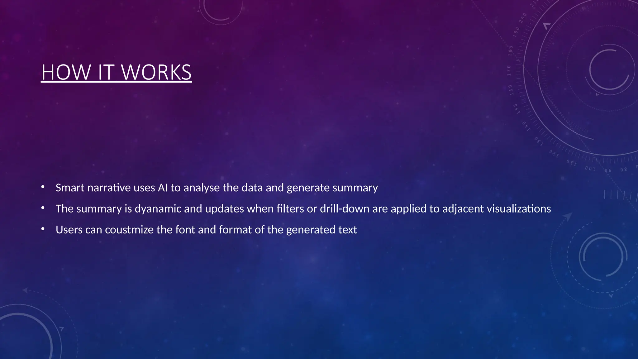 HOW IT WORKS
• Smart narrative uses AI to analyse the data and generate summary
• The summary is dyanamic and updates when filters or drill-down are applied to adjacent visualizations
• Users can coustmize the font and format of the generated text
 