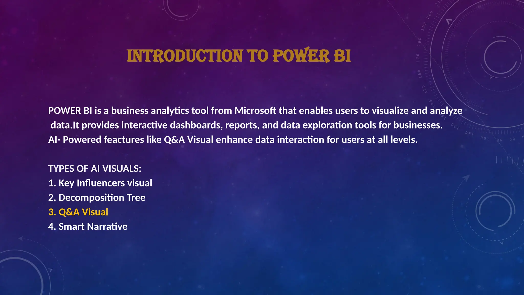 INTRODUCTION TO POWER BI
POWER BI is a business analytics tool from Microsoft that enables users to visualize and analyze
data.It provides interactive dashboards, reports, and data exploration tools for businesses.
AI- Powered feactures like Q&A Visual enhance data interaction for users at all levels.
TYPES OF AI VISUALS:
1. Key Influencers visual
2. Decomposition Tree
3. Q&A Visual
4. Smart Narrative
 