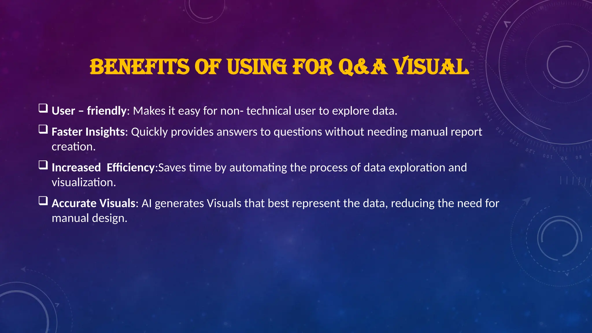 BENEFITS OF USING FOR Q&A VISUAL
 User – friendly: Makes it easy for non- technical user to explore data.
 Faster Insights: Quickly provides answers to questions without needing manual report
creation.
 Increased Efficiency:Saves time by automating the process of data exploration and
visualization.
 Accurate Visuals: AI generates Visuals that best represent the data, reducing the need for
manual design.
 