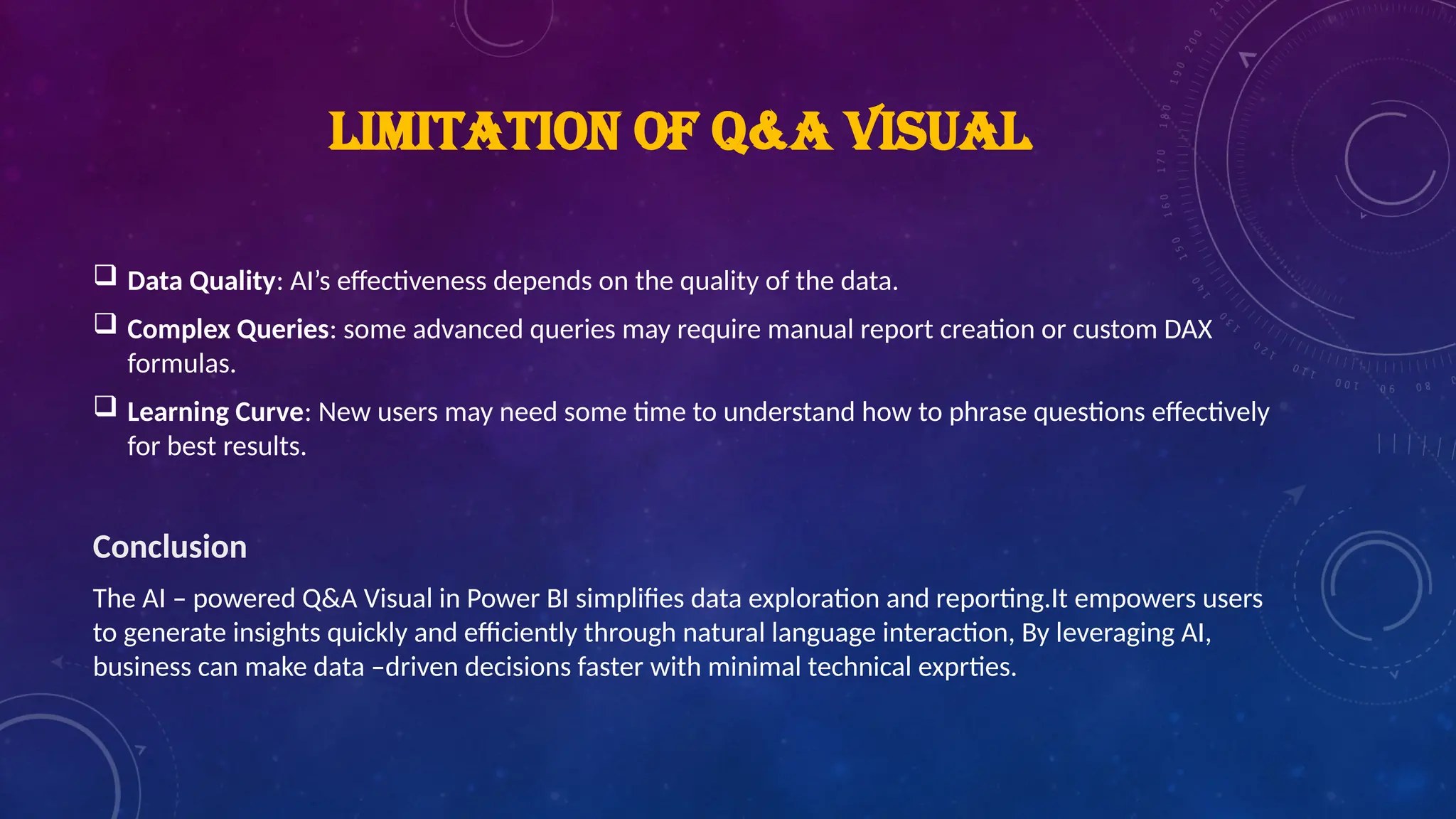 LIMITATION OF Q&A VISUAL
 Data Quality: AI’s effectiveness depends on the quality of the data.
 Complex Queries: some advanced queries may require manual report creation or custom DAX
formulas.
 Learning Curve: New users may need some time to understand how to phrase questions effectively
for best results.
Conclusion
The AI – powered Q&A Visual in Power BI simplifies data exploration and reporting.It empowers users
to generate insights quickly and efficiently through natural language interaction, By leveraging AI,
business can make data –driven decisions faster with minimal technical exprties.
 