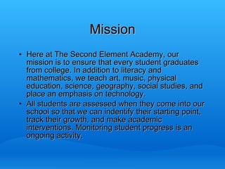 Mission Here at The Second Element Academy, our mission is to ensure that every student graduates from college. In addition to literacy and mathematics, we teach art, music, physical education, science, geography, social studies, and place an emphasis on technology.  All students are assessed when they come into our school so that we can indentify their starting point, track their growth, and make academic interventions. Monitoring student progress is an ongoing activity. 