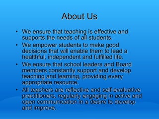 We ensure that teaching is effective and supports the needs of all students. We empower students to make good decisions that will enable them to lead a healthful, independent and fulfilled life. We ensure that school leaders and Board members constantly support and develop teaching and learning, providing every appropriate resource. All teachers are reflective and self-evaluative practitioners, regularly engaging in active and open communication in a desire to develop and improve.  About Us 