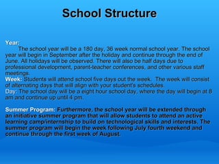 School Structure Year:            The school year will be a 180 day, 36 week normal school year. The school year will begin in September after the holiday and continue through the end of June. All holidays will be observed. There will also be half days due to professional development, parent-teacher conferences, and other various staff meetings.  Week:  Students will attend school five days out the week.  The week will consist of alternating days that will align with your student's schedules.  Day:  The school day will be a eight hour school day, where the day will begin at 8 am and continue up until 4 pm.    Summer Program:  Furthermore, the school year will be extended through an initiative summer program that will allow students to attend an active learning camp/internship to build on technological skills and interests. The summer program will begin the week following July fourth weekend and continue through the first week of August.    