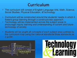Curriculum The curriculum will consist of English Language Arts, Math, Science, Social Studies, Physical Education, &Technology   Curriculum will be constructed around the students' needs in which it fosters group learning through a constructivists apporach. Technology will be implemented across the subject areas to encourage inquiry learning and understanding of current and future technology of society.     Students will be taught all concepts of each subject area outlined by the curriculum map using the national standards/State standards as a guide.     