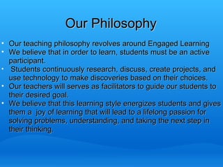 Our Philosophy Our teaching philosophy revolves around Engaged Learning We believe that in order to learn, students must be an active participant.   Students continuously research, discuss, create projects, and use technology to make discoveries based on their choices. Our teachers will serves as facilitators to guide our students to their desired goal. We believe that this learning style energizes students and gives them a  joy of learning that will lead to a lifelong passion for solving problems, understanding, and taking the next step in their thinking.   