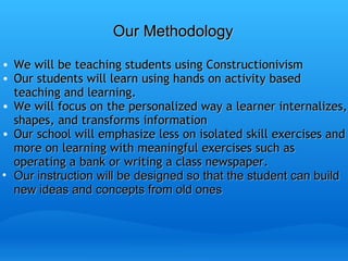 Our Methodology We will be teaching students using Constructionivism Our students will learn using hands on activity based teaching and learning. We will focus on the personalized way a learner internalizes, shapes, and transforms information Our school will emphasize less on isolated skill exercises and more on learning with meaningful exercises such as operating a bank or writing a class newspaper. Our instruction will be designed so that the student can build new ideas and concepts from old ones 
