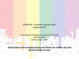 SOWK 505 – Summer Semester 2012
                         Assignment #1


             Caitlin Bowers, YurikaQuan and Kevin Thompson
                               May 25, 2012
                           Patricia Chan, LCSW


Giving Voice to the Emerging Science and Theory for Lesbian, Gay and
                      Bisexual People of Color
 