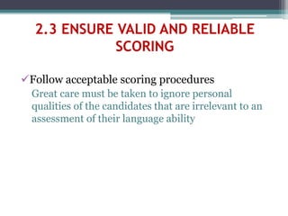Follow acceptable scoring procedures
Great care must be taken to ignore personal
qualities of the candidates that are irrelevant to an
assessment of their language ability
2.3 ENSURE VALID AND RELIABLE
SCORING
 