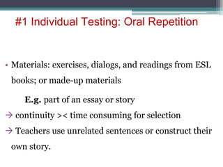 • Materials: exercises, dialogs, and readings from ESL
books; or made-up materials
E.g. part of an essay or story
 continuity >< time consuming for selection
 Teachers use unrelated sentences or construct their
own story.
#1 Individual Testing: Oral Repetition
 