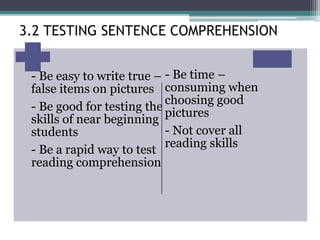 - Be easy to write true –
false items on pictures
- Be good for testing the
skills of near beginning
students
- Be a rapid way to test
reading comprehension
- Be time –
consuming when
choosing good
pictures
- Not cover all
reading skills
3.2 TESTING SENTENCE COMPREHENSION
 