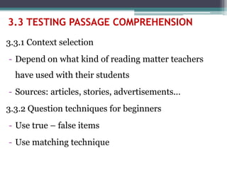 3.3.1 Context selection
- Depend on what kind of reading matter teachers
have used with their students
- Sources: articles, stories, advertisements…
3.3.2 Question techniques for beginners
- Use true – false items
- Use matching technique
3.3 TESTING PASSAGE COMPREHENSION
 