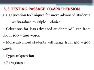 3.3.3 Question techniques for more advanced students
#1 Standard multiple – choice:
+ Selections for less advanced students will run from
about 100 – 200 words
+ More advanced students will range from 150 – 300
words
+ Types of question
• Paraphrase
3.3 TESTING PASSAGE COMPREHENSION
 