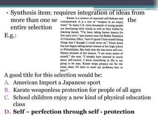 • Synthesis item: requires integration of ideas from
more than one sentence – sometimes from the
entire selection
E.g.:
A good title for this selection would be:
A. American Import a Japanese sport
B. Karate weaponless protection for people of all ages
C. School children enjoy a new kind of physical education
class
D. Self – perfection through self - protection
 