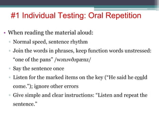 • When reading the material aloud:
▫ Normal speed, sentence rhythm
▫ Join the words in phrases, keep function words unstressed:
“one of the pans” /wənəvðəpænz/
▫ Say the sentence once
▫ Listen for the marked items on the key (“He said he could
come.”); ignore other errors
▫ Give simple and clear instructions: “Listen and repeat the
sentence.”
#1 Individual Testing: Oral Repetition
 