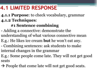4.1.1 Purpose: to check vocabulary, grammar
4.1.2 Techniques:
#1 Sentence combining
- Adding a connective: demonstrate the
understanding of what various connective mean
E.g.: He likes ice cream but he won’t eat any.
- Combining sentences: ask students to make
internal changes in the grammar
E.g.: Some people come late. They will not get good
seats
 People that come late will not get good seats.
4.1 LIMITED RESPONSE
 