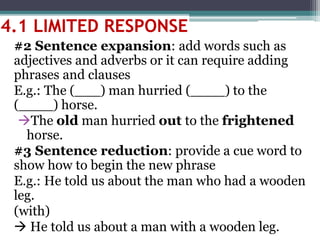 #2 Sentence expansion: add words such as
adjectives and adverbs or it can require adding
phrases and clauses
E.g.: The (___) man hurried (____) to the
(____) horse.
The old man hurried out to the frightened
horse.
#3 Sentence reduction: provide a cue word to
show how to begin the new phrase
E.g.: He told us about the man who had a wooden
leg.
(with)
 He told us about a man with a wooden leg.
4.1 LIMITED RESPONSE
 