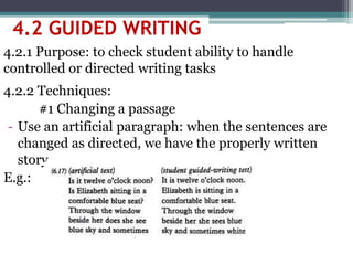 4.2 GUIDED WRITING
4.2.1 Purpose: to check student ability to handle
controlled or directed writing tasks
4.2.2 Techniques:
#1 Changing a passage
- Use an artificial paragraph: when the sentences are
changed as directed, we have the properly written
story
E.g.:
 