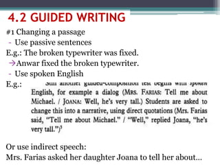 #1 Changing a passage
- Use passive sentences
E.g.: The broken typewriter was fixed.
Anwar fixed the broken typewriter.
- Use spoken English
E.g.:
Or use indirect speech:
Mrs. Farias asked her daughter Joana to tell her about…
4.2 GUIDED WRITING
 