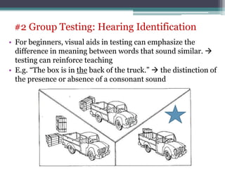 • For beginners, visual aids in testing can emphasize the
difference in meaning between words that sound similar. 
testing can reinforce teaching
• E.g. “The box is in the back of the truck.”  the distinction of
the presence or absence of a consonant sound
#2 Group Testing: Hearing Identification
 