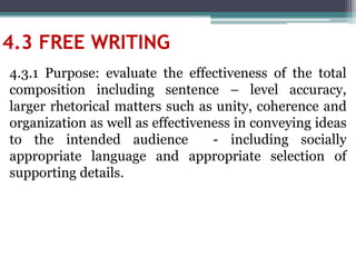 4.3 FREE WRITING
4.3.1 Purpose: evaluate the effectiveness of the total
composition including sentence – level accuracy,
larger rhetorical matters such as unity, coherence and
organization as well as effectiveness in conveying ideas
to the intended audience - including socially
appropriate language and appropriate selection of
supporting details.
 