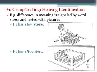 • E.g. difference in meaning is signaled by word
stress and tested with pictures
▫ He has a toy ꞌstore.
▫ He has a ꞌtoy store.
#2 Group Testing: Hearing Identification
 