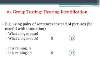• E.g. using pairs of sentences instead of pictures (be
careful with intonation)
▫ What a big mouse!
▫ What a big mouth! S D
▫ It is raining. ↘
▫ It is raining? ↗ S D
#2 Group Testing: Hearing Identification
 