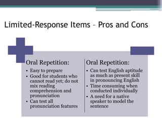 Limited-Response Items – Pros and Cons
Oral Repetition:
• Easy to prepare
• Good for students who
cannot read yet; do not
mix reading
comprehension and
pronunciation
• Can test all
pronunciation features
Oral Repetition:
• Can test English aptitude
as much as present skill
in pronouncing English
• Time consuming when
conducted individually
• A need for a native
speaker to model the
sentence
 