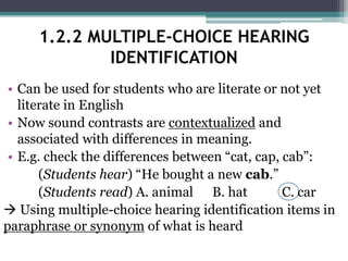 • Can be used for students who are literate or not yet
literate in English
• Now sound contrasts are contextualized and
associated with differences in meaning.
• E.g. check the differences between “cat, cap, cab”:
(Students hear) “He bought a new cab.”
(Students read) A. animal B. hat C. car
 Using multiple-choice hearing identification items in
paraphrase or synonym of what is heard
1.2.2 MULTIPLE-CHOICE HEARING
IDENTIFICATION
 