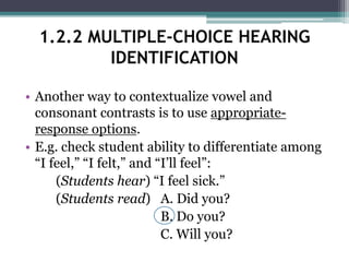 • Another way to contextualize vowel and
consonant contrasts is to use appropriate-
response options.
• E.g. check student ability to differentiate among
“I feel,” “I felt,” and “I’ll feel”:
(Students hear) “I feel sick.”
(Students read) A. Did you?
B. Do you?
C. Will you?
1.2.2 MULTIPLE-CHOICE HEARING
IDENTIFICATION
 