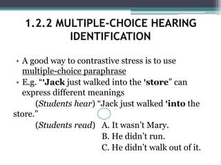 • A good way to contrastive stress is to use
multiple-choice paraphrase
• E.g. “ꞌJack just walked into the ꞌstore” can
express different meanings
(Students hear) “Jack just walked ꞌinto the
store.”
(Students read) A. It wasn’t Mary.
B. He didn’t run.
C. He didn’t walk out of it.
1.2.2 MULTIPLE-CHOICE HEARING
IDENTIFICATION
 