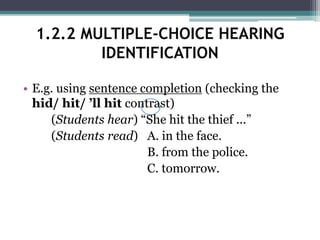 • E.g. using sentence completion (checking the
hid/ hit/ ’ll hit contrast)
(Students hear) “She hit the thief ...”
(Students read) A. in the face.
B. from the police.
C. tomorrow.
1.2.2 MULTIPLE-CHOICE HEARING
IDENTIFICATION
 
