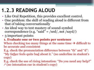 1.2.3 READING ALOUD
• Like Oral Repetition, this provides excellent control.
• One problem: the skill of reading aloud is different from
that of taking conversationally
• An ideal way to test mastery of sound-symbol
correspondence (e.g. “said” = /sed/, not /sayd/)
• 3 important points:
1. Evaluate one or two points per sentence
When checking too many things at the same time  difficult to
be accurate and consistent
E.g. check the pronunciation difference between “th” and “d”:
“My father feels quite bad about it.” (no underline in student’s
copy)
E.g. check the use of rising intonation: “Do you need any help?”
↗ (no intonation cue in student’s copy)
 