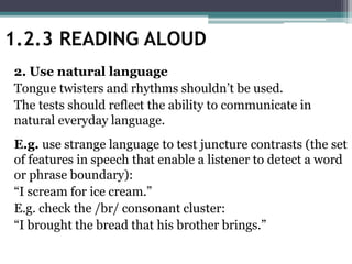 2. Use natural language
Tongue twisters and rhythms shouldn’t be used.
The tests should reflect the ability to communicate in
natural everyday language.
E.g. use strange language to test juncture contrasts (the set
of features in speech that enable a listener to detect a word
or phrase boundary):
“I scream for ice cream.”
E.g. check the /br/ consonant cluster:
“I brought the bread that his brother brings.”
1.2.3 READING ALOUD
 