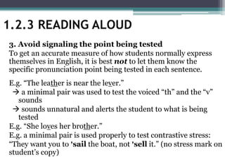 3. Avoid signaling the point being tested
To get an accurate measure of how students normally express
themselves in English, it is best not to let them know the
specific pronunciation point being tested in each sentence.
E.g. “The leather is near the lever.”
 a minimal pair was used to test the voiced “th” and the “v”
sounds
 sounds unnatural and alerts the student to what is being
tested
E.g. “She loves her brother.”
E.g. a minimal pair is used properly to test contrastive stress:
“They want you to ꞌsail the boat, not ꞌsell it.” (no stress mark on
student’s copy)
1.2.3 READING ALOUD
 