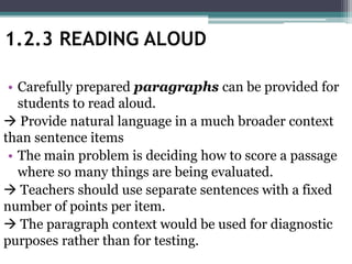 • Carefully prepared paragraphs can be provided for
students to read aloud.
 Provide natural language in a much broader context
than sentence items
• The main problem is deciding how to score a passage
where so many things are being evaluated.
 Teachers should use separate sentences with a fixed
number of points per item.
 The paragraph context would be used for diagnostic
purposes rather than for testing.
1.2.3 READING ALOUD
 