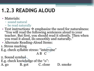 • Materials:
▫ sound natural
▫ be read naturally
• Test instructions  emphasize the need for naturalness:
“You will read the following sentences aloud to your
teacher. But first, you should read it silently. Then when
you read it aloud, do smoothly and naturally.”
• Alternate Reading-Aloud Items:
1. Stress marking
E.g. check syllable stress: “intervene”
A B C
2. Sound symbol
E.g. check knowledge of the “o”:
A. go B. got C. close D. smoke
1.2.3 READING ALOUD
 