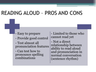 - Easy to prepare
- Provide good control
- Test almost all
pronunciation features
- Can test how to
pronounce spelling
combinations
- Limited to those who
cannot read yet
- Not a direct
relationship between
ability to read aloud
and pronunciation in
normal conversation
(sentence rhythm)
READING ALOUD – PROS AND CONS
 
