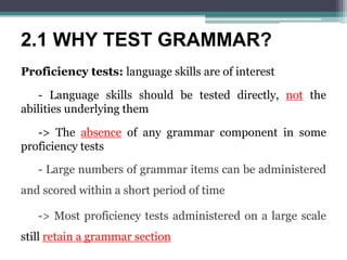 2.1 WHY TEST GRAMMAR?
Proficiency tests: language skills are of interest
- Language skills should be tested directly, not the
abilities underlying them
-> The absence of any grammar component in some
proficiency tests
- Large numbers of grammar items can be administered
and scored within a short period of time
-> Most proficiency tests administered on a large scale
still retain a grammar section
 