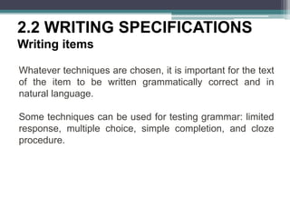 2.2 WRITING SPECIFICATIONS
Writing items
Whatever techniques are chosen, it is important for the text
of the item to be written grammatically correct and in
natural language.
Some techniques can be used for testing grammar: limited
response, multiple choice, simple completion, and cloze
procedure.
 