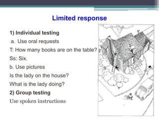 Limited response
1) Individual testing
a. Use oral requests
T: How many books are on the table?
Ss: Six.
b. Use pictures
Is the lady on the house?
What is the lady doing?
2) Group testing
Use spoken instructions
 