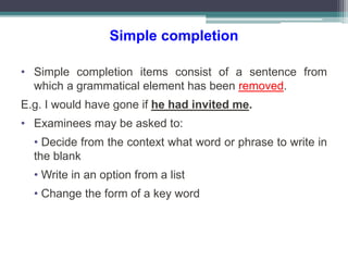 Simple completion
• Simple completion items consist of a sentence from
which a grammatical element has been removed.
E.g. I would have gone if he had invited me.
• Examinees may be asked to:
• Decide from the context what word or phrase to write in
the blank
• Write in an option from a list
• Change the form of a key word
 