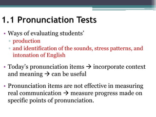 1.1 Pronunciation Tests
• Ways of evaluating students’
▫ production
▫ and identification of the sounds, stress patterns, and
intonation of English
• Today’s pronunciation items  incorporate context
and meaning  can be useful
• Pronunciation items are not effective in measuring
real communication  measure progress made on
specific points of pronunciation.
 