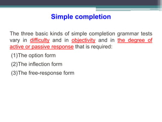 Simple completion
The three basic kinds of simple completion grammar tests
vary in difficulty and in objectivity and in the degree of
active or passive response that is required:
(1)The option form
(2)The inflection form
(3)The free-response form
 