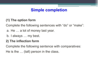 Simple completion
(1) The option form
Complete the following sentences with “do” or “make”:
a. He … a lot of money last year.
b. I always … my best.
2) The inflection form
Complete the following sentence with comparatives:
He is the … (tall) person in the class.
 